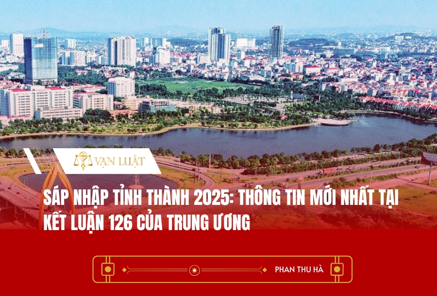 Sáp nhập tỉnh thành 2025: Thông tin mới nhất tại Kết luận 126 của Trung ương