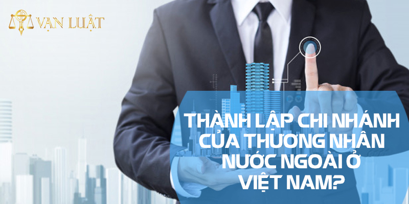Làm thế nào để thành lập chi nhánh của thương nhân nước ngoài ở Việt Nam?